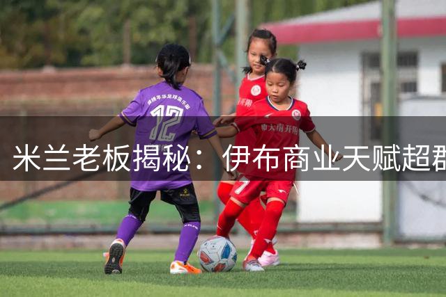 米兰老板揭秘：伊布商业天赋超群 或将跨界影视圈